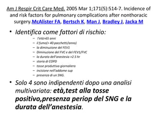 Am J Respir Crit Care Med. 2005 Mar 1;171(5):514-7. Incidence of 
and risk factors for pulmonary complications after nonthoracic 
surgery.McAlister FA, Bertsch K, Man J, Bradley J, Jacka M 
• Identifica come fattori di rischio: 
– l’età>65 anni 
– il fumo(> 40 pacchetti/anno) 
– la diminuzione del FEV1 
– Diminuzione del FVC e del FEV1/FVC 
– la durata dell’anestesia >2.5 hr 
– storia di COPD 
– tosse produttiva giornaliera 
– incisione nell’addome sup 
– presenza di un SNG. 
• Solo 4 sono indipendenti dopo una analisi 
multivariata: età,test alla tosse 
positivo,presenza periop del SNG e la 
durata dell’anestesia. 
 