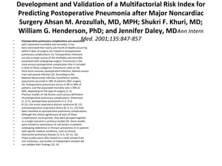 Development and Validation of a Multifactorial Risk Index for 
Predicting Postoperative Pneumonia after Major Noncardiac 
Surgery Ahsan M. Arozullah, MD, MPH; Shukri F. Khuri, MD; 
William G. Henderson, PhD; and Jennifer Daley, MDAnn Intern 
Med. 2001;135:847-857 • Postoperative pulmonary complications are associated 
• with substantial morbidity and mortality. It has 
• been estimated that nearly one fourth of deaths occurring 
• within 6 days of surgery are related to postoperative 
• pulmonary complications (1). Postoperative infections 
• are also a major source of the morbidity and mortality 
• associated with undergoing surgery. Pneumonia is the 
• most serious postoperative complication that is included 
• in both of these categories. Pneumonia ranks as the 
• third most common postoperative infection, behind urinary 
• tract and wound infection (2). According to the 
• National Nosocomial Infection Surveillance system, 
• pneumonia occurred in 18% of patients after surgery 
• (3). Postoperative pneumonia occurs in 9% to 40% of 
• patients, and the associated mortality rate is 30% to 
• 46%, depending on the type of surgery (1, 4). 
• Previous studies of risk factors used various definitions 
• of postoperative pulmonary complications. Atelectasis 
• (1, 4–7), postoperative pneumonia (1–2, 4–6, 
• 8–11), the acute respiratory distress syndrome (9, 12), 
• and postoperative respiratory failure (6, 9, 11, 13) have 
• been classified as postoperative pulmonary complications. 
• Although the clinical significance of each of these 
• complications varies greatly, they were grouped together 
• as a single outcome in previous studies (6). Some studies 
• were limited to examination of risk factors in patients 
• undergoing abdominal or thoracic procedures or in patients 
• with specific medical conditions, such as chronic 
• obstructive pulmonary disease (2, 4, 6, 10–12, 14). 
• These studies were often based on a small sample from 
• one institution, and studies of independent samples did 
• not validate their findings (15, 16 
 