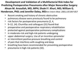 Development and Validation of a Multifactorial Risk Index for 
Predicting Postoperative Pneumonia after Major Noncardiac Surgery 
Ahsan M. Arozullah, MD, MPH; Shukri F. Khuri, MD; William G. 
Henderson, PhD; and Jennifer Daley, MDAnn Intern Med. 2001;135:847-857 
• Recent smoking and history of chronic obstructive 
• pulmonary disease were previously found to be pulmonary 
• risk factors for postoperative pneumonia (2, 4, 
• 9–12, 14). Chumillas and colleagues (31) found that 
• preoperative and postoperative respiratory rehabilitation 
• protected against postoperative pulmonary complications 
• in moderate-risk and high-risk patients undergoing 
• upper abdominal surgery. Use of an incentive spirometer 
• or intermittent positive-pressure breathing and control 
• of pain that interferes with coughing and deep 
• breathing have been recommended for preventing postoperative 
• pneumonia in high-risk patients (32). 
 