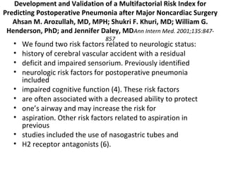 Development and Validation of a Multifactorial Risk Index for 
Predicting Postoperative Pneumonia after Major Noncardiac Surgery 
Ahsan M. Arozullah, MD, MPH; Shukri F. Khuri, MD; William G. 
Henderson, PhD; and Jennifer Daley, MDAnn Intern Med. 2001;135:847- 
857 • We found two risk factors related to neurologic status: 
• history of cerebral vascular accident with a residual 
• deficit and impaired sensorium. Previously identified 
• neurologic risk factors for postoperative pneumonia 
included 
• impaired cognitive function (4). These risk factors 
• are often associated with a decreased ability to protect 
• one’s airway and may increase the risk for 
• aspiration. Other risk factors related to aspiration in 
previous 
• studies included the use of nasogastric tubes and 
• H2 receptor antagonists (6). 
 