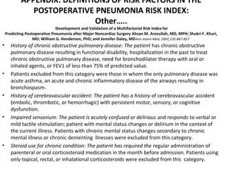 APPENDIX: DEFINITIONS OF RISK FACTORS IN THE 
POSTOPERATIVE PNEUMONIA RISK INDEX: 
Other….. 
Development and Validation of a Multifactorial Risk Index for 
Predicting Postoperative Pneumonia after Major Noncardiac Surgery Ahsan M. Arozullah, MD, MPH; Shukri F. Khuri, 
MD; William G. Henderson, PhD; and Jennifer Daley, MDAnn Intern Med. 2001;135:847-857 
• History of chronic obstructive pulmonary disease: The patient has chronic obstructive 
pulmonary disease resulting in functional disability, hospitalization in the past to treat 
chronic obstructive pulmonary disease, need for bronchodilator therapy with oral or 
inhaled agents, or FEV1 of less than 75% of predicted value. 
• Patients excluded from this category were those in whom the only pulmonary disease was 
acute asthma, an acute and chronic inflammatory disease of the airways resulting in 
bronchospasm. 
• History of cerebrovascular accident: The patient has a history of cerebrovascular accident 
(embolic, thrombotic, or hemorrhagic) with persistent motor, sensory, or cognitive 
dysfunction. 
• Impaired sensorium: The patient is acutely confused or delirious and responds to verbal or 
mild tactile stimulation; patient with mental status changes or delirium in the context of 
the current illness. Patients with chronic mental status changes secondary to chronic 
mental illness or chronic dementing llnesses were excluded from this category. 
• Steroid use for chronic condition: The patient has required the regular administration of 
parenteral or oral corticosteroid medication in the month before admission. Patients using 
only topical, rectal, or inhalational corticosteroids were excluded from this category. 
 