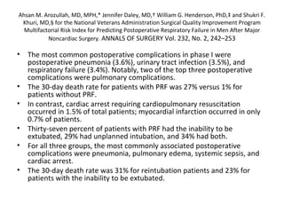 Ahsan M. Arozullah, MD, MPH,* Jennifer Daley, MD,† William G. Henderson, PhD,‡ and Shukri F. 
Khuri, MD,§ for the National Veterans Administration Surgical Quality Improvement Program 
Multifactorial Risk Index for Predicting Postoperative Respiratory Failure in Men After Major 
Noncardiac Surgery. ANNALS OF SURGERY Vol. 232, No. 2, 242–253 
• The most common postoperative complications in phase I were 
postoperative pneumonia (3.6%), urinary tract infection (3.5%), and 
respiratory failure (3.4%). Notably, two of the top three postoperative 
complications were pulmonary complications. 
• The 30-day death rate for patients with PRF was 27% versus 1% for 
patients without PRF. 
• In contrast, cardiac arrest requiring cardiopulmonary resuscitation 
occurred in 1.5% of total patients; myocardial infarction occurred in only 
0.7% of patients. 
• Thirty-seven percent of patients with PRF had the inability to be 
extubated, 29% had unplanned intubation, and 34% had both. 
• For all three groups, the most commonly associated postoperative 
complications were pneumonia, pulmonary edema, systemic sepsis, and 
cardiac arrest. 
• The 30-day death rate was 31% for reintubation patients and 23% for 
patients with the inability to be extubated. 
 