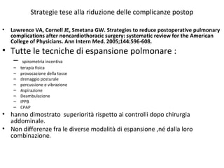 Strategie tese alla riduzione delle complicanze postop 
• Lawrence VA, Cornell JE, Smetana GW. Strategies to reduce postoperative pulmonary 
complications after noncardiothoracic surgery: systematic review for the American 
College of Physicians. Ann Intern Med. 2005;144:596-608. 
• Tutte le tecniche di espansione polmonare : 
– spirometria incentiva 
– terapia fisica 
– provocazione della tosse 
– drenaggio posturale 
– percussione e vibrazione 
– Aspirazione 
– Deambulazione 
– IPPB 
– CPAP 
• hanno dimostrato superiorità rispetto ai controlli dopo chirurgia 
addominale. 
• Non differenze fra le diverse modalità di espansione ,né dalla loro 
combinazione. 
 