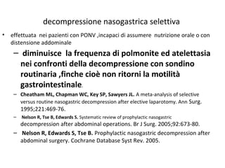 decompressione nasogastrica selettiva 
• effettuata nei pazienti con PONV ,incapaci di assumere nutrizione orale o con 
distensione addominale 
– diminuisce la frequenza di polmonite ed atelettasia 
nei confronti della decompressione con sondino 
routinaria ,finche cioè non ritorni la motilità 
gastrointestinale. 
– Cheatham ML, Chapman WC, Key SP, Sawyers JL. A meta-analysis of selective 
versus routine nasogastric decompression after elective laparotomy. Ann Surg. 
1995;221:469-76. 
– Nelson R, Tse B, Edwards S. Systematic review of prophylactic nasogastric 
decompression after abdominal operations. Br J Surg. 2005;92:673-80. 
– Nelson R, Edwards S, Tse B. Prophylactic nasogastric decompression after 
abdominal surgery. Cochrane Database Syst Rev. 2005. 
 
