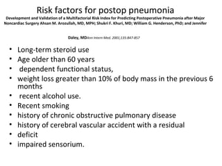 Risk factors for postop pneumonia 
Development and Validation of a Multifactorial Risk Index for Predicting Postoperative Pneumonia after Major 
Noncardiac Surgery Ahsan M. Arozullah, MD, MPH; Shukri F. Khuri, MD; William G. Henderson, PhD; and Jennifer 
Daley, MDAnn Intern Med. 2001;135:847-857 
• Long-term steroid use 
• Age older than 60 years 
• dependent functional status, 
• weight loss greater than 10% of body mass in the previous 6 
months 
• recent alcohol use. 
• Recent smoking 
• history of chronic obstructive pulmonary disease 
• history of cerebral vascular accident with a residual 
• deficit 
• impaired sensorium. 
 