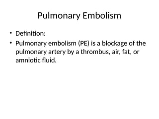 Pulmonary Embolism
• Definition:
• Pulmonary embolism (PE) is a blockage of the
pulmonary artery by a thrombus, air, fat, or
amniotic fluid.
 