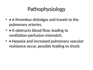 Pathophysiology
• • A thrombus dislodges and travels to the
pulmonary arteries.
• • It obstructs blood flow, leading to
ventilation-perfusion mismatch.
• • Hypoxia and increased pulmonary vascular
resistance occur, possibly leading to shock.
 