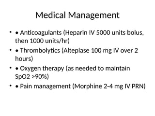 Medical Management
• • Anticoagulants (Heparin IV 5000 units bolus,
then 1000 units/hr)
• • Thrombolytics (Alteplase 100 mg IV over 2
hours)
• • Oxygen therapy (as needed to maintain
SpO2 >90%)
• • Pain management (Morphine 2-4 mg IV PRN)
 