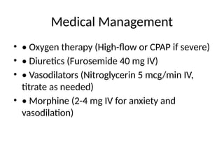 Medical Management
• • Oxygen therapy (High-flow or CPAP if severe)
• • Diuretics (Furosemide 40 mg IV)
• • Vasodilators (Nitroglycerin 5 mcg/min IV,
titrate as needed)
• • Morphine (2-4 mg IV for anxiety and
vasodilation)
 