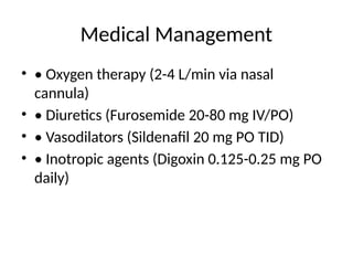 Medical Management
• • Oxygen therapy (2-4 L/min via nasal
cannula)
• • Diuretics (Furosemide 20-80 mg IV/PO)
• • Vasodilators (Sildenafil 20 mg PO TID)
• • Inotropic agents (Digoxin 0.125-0.25 mg PO
daily)
 