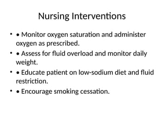 Nursing Interventions
• • Monitor oxygen saturation and administer
oxygen as prescribed.
• • Assess for fluid overload and monitor daily
weight.
• • Educate patient on low-sodium diet and fluid
restriction.
• • Encourage smoking cessation.
 