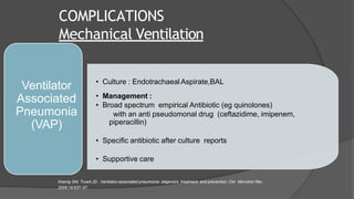 COMPLICATIONS
Mechanical Ventilation
• Culture : Endotrachaeal Aspirate,BAL
• Management :
• Broad spectrum empirical Antibiotic (eg quinolones)
with an anti pseudomonal drug (ceftazidime, imipenem,
piperacillin)
• Specific antibiotic after culture reports
• Supportive care
Ventilator
Associated
Pneumonia
(VAP)
Koenig SM, Truwit JD.. Ventilator-associated pneumonia: diagnosis, treatment, and prevention. Clin Microbiol Rev.
2006;19:637–57
 