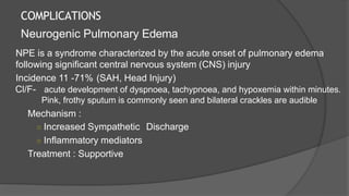 COMPLICATIONS
Neurogenic Pulmonary Edema
NPE is a syndrome characterized by the acute onset of pulmonary edema
following significant central nervous system (CNS) injury
Incidence 11 -71% (SAH, Head Injury)
Cl/F- acute development of dyspnoea, tachypnoea, and hypoxemia within minutes.
Pink, frothy sputum is commonly seen and bilateral crackles are audible
Mechanism :
○ Increased Sympathetic Discharge
○ Inflammatory mediators
Treatment : Supportive
 