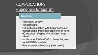 COMPLICATIONS
Pulmonary Embolism
Treatment
• Ventilatory support
• Vasopressors
• Full anticoagulation with heparin infusion
(target partial thromboplastin time of 45 to
60 seconds) despite risk of intracranial
bleed.
• i/v Heparin 5000-10000 IU bolus followed
by 1000 IU/hr infusion
• Pulmonary embolectomy (last resort)
 