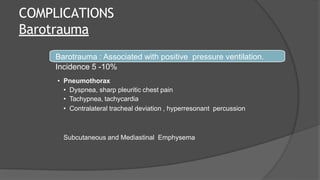 COMPLICATIONS
Barotrauma
Barotrauma : Associated with positive pressure ventilation.
Incidence 5 -10%
• Pneumothorax
• Dyspnea, sharp pleuritic chest pain
• Tachypnea, tachycardia
• Contralateral tracheal deviation , hyperresonant percussion
Subcutaneous and Mediastinal Emphysema
 