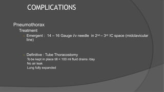COMPLICATIONS
Pneumothorax
Treatment
○ Emergent : 14 – 16 Gauge i/v needle in 2nd – 3rd IC space (midclavicular
line)
○ Definitive : Tube Thoracostomy
To be kept in place till < 100 ml fluid drains /day
No air leak
Lung fully expanded
 