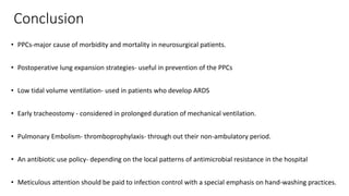 Conclusion
• PPCs-major cause of morbidity and mortality in neurosurgical patients.
• Postoperative lung expansion strategies- useful in prevention of the PPCs
• Low tidal volume ventilation- used in patients who develop ARDS
• Early tracheostomy - considered in prolonged duration of mechanical ventilation.
• Pulmonary Embolism- thromboprophylaxis- through out their non-ambulatory period.
• An antibiotic use policy- depending on the local patterns of antimicrobial resistance in the hospital
• Meticulous attention should be paid to infection control with a special emphasis on hand-washing practices.
 