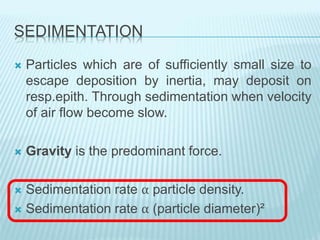 SEDIMENTATION
 Particles which are of sufficiently small size to
escape deposition by inertia, may deposit on
resp.epith. Through sedimentation when velocity
of air flow become slow.
 Gravity is the predominant force.
 Sedimentation rate α particle density.
 Sedimentation rate α (particle diameter)²
 