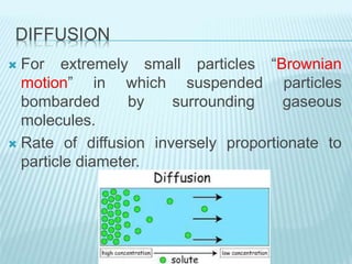 DIFFUSION
 For extremely small particles “Brownian
motion” in which suspended particles
bombarded by surrounding gaseous
molecules.
 Rate of diffusion inversely proportionate to
particle diameter.
 