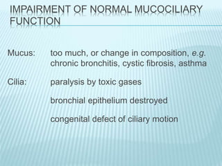 IMPAIRMENT OF NORMAL MUCOCILIARY
FUNCTION
Mucus: too much, or change in composition, e.g.
chronic bronchitis, cystic fibrosis, asthma
Cilia: paralysis by toxic gases
bronchial epithelium destroyed
congenital defect of ciliary motion
 