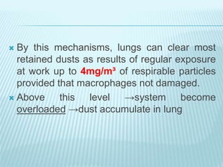  By this mechanisms, lungs can clear most
retained dusts as results of regular exposure
at work up to 4mg/m³ of respirable particles
provided that macrophages not damaged.
 Above this level →system become
overloaded →dust accumulate in lung
 