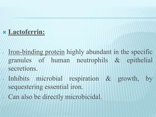  Lactoferrin:
- Iron-binding protein highly abundant in the specific
granules of human neutrophils & epithelial
secretions.
- Inhibits microbial respiration & growth, by
sequestering essential iron.
- Can also be directly microbicidal.
 