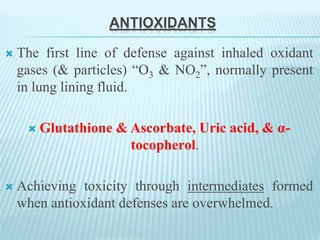 ANTIOXIDANTS
 The first line of defense against inhaled oxidant
gases (& particles) “O3 & NO2”, normally present
in lung lining fluid.
 Glutathione & Ascorbate, Uric acid, & α-
tocopherol.
 Achieving toxicity through intermediates formed
when antioxidant defenses are overwhelmed.
 