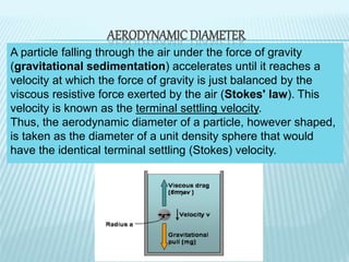A particle falling through the air under the force of gravity
(gravitational sedimentation) accelerates until it reaches a
velocity at which the force of gravity is just balanced by the
viscous resistive force exerted by the air (Stokes' law). This
velocity is known as the terminal settling velocity.
Thus, the aerodynamic diameter of a particle, however shaped,
is taken as the diameter of a unit density sphere that would
have the identical terminal settling (Stokes) velocity.
AERODYNAMIC DIAMETER
 