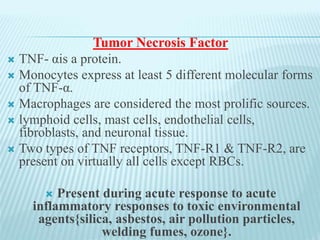 Tumor Necrosis Factor
 TNF- αis a protein.
 Monocytes express at least 5 different molecular forms
of TNF-α.
 Macrophages are considered the most prolific sources.
 lymphoid cells, mast cells, endothelial cells,
fibroblasts, and neuronal tissue.
 Two types of TNF receptors, TNF-R1 & TNF-R2, are
present on virtually all cells except RBCs.
 Present during acute response to acute
inflammatory responses to toxic environmental
agents{silica, asbestos, air pollution particles,
welding fumes, ozone}.
 