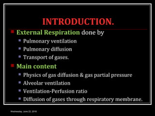 INTRODUCTION.
 External Respiration done by
 Pulmonary ventilation
 Pulmonary diffusion
 Transport of gases.
 Main content
 Physics of gas diffusion & gas partial pressure
 Alveolar ventilation
 Ventilation-Perfusion ratio
 Diffusion of gases through respiratory membrane.
Wednesday, June 22, 2016
 