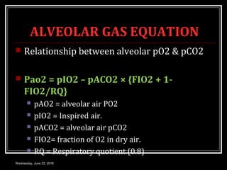 ALVEOLAR GAS EQUATION
 Relationship between alveolar pO2 & pCO2
 Pao2 = pIO2 – pACO2 × {FIO2 + 1-
FIO2/RQ}
 pAO2 = alveolar air PO2
 pIO2 = Inspired air.
 pACO2 = alveolar air pCO2
 FIO2= fraction of O2 in dry air.
 RQ = Respiratory quotient (0.8)
Wednesday, June 22, 2016
 