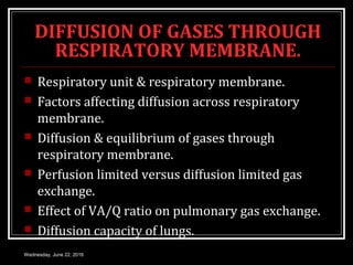 DIFFUSION OF GASES THROUGH
RESPIRATORY MEMBRANE.
 Respiratory unit & respiratory membrane.
 Factors affecting diffusion across respiratory
membrane.
 Diffusion & equilibrium of gases through
respiratory membrane.
 Perfusion limited versus diffusion limited gas
exchange.
 Effect of VA/Q ratio on pulmonary gas exchange.
 Diffusion capacity of lungs.
Wednesday, June 22, 2016
 