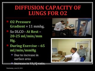 DIFFUSION CAPACITY OF
LUNGS FOR O2
 O2 Pressure
Gradient = 11 mmhg,
 So DLCO - At Rest –
20-25 ml/min/mm
Hg.
 During Exercise – 65
ml/min/mmHg
 Due to increase in
surface area
 Increase in VA/Q ratio.
Wednesday, June 22, 2016
 