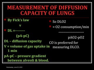 MEASUREMENT OF DIFFUSION
CAPACITY OF LUNGS
 By Fick’s law
v
 DL =--------
(pA-pC)
DL – diffusion capacity
V = volume of gas uptake in
1 min
pA-pC – presure gradient
between alveoli & blood.
 So DLO2
 = O2 consumption/min
---------------------
pAO2-pO2
CO is preferred for
measuring DLCO.
Wednesday, June 22, 2016
 