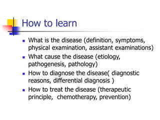 How to learn
 What is the disease (definition, symptoms,
physical examination, assistant examinations)
 What cause the disease (etiology,
pathogenesis, pathology)
 How to diagnose the disease( diagnostic
reasons, differential diagnosis )
 How to treat the disease (therapeutic
principle, chemotherapy, prevention)
 