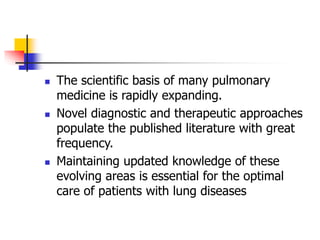  The scientific basis of many pulmonary
medicine is rapidly expanding.
 Novel diagnostic and therapeutic approaches
populate the published literature with great
frequency.
 Maintaining updated knowledge of these
evolving areas is essential for the optimal
care of patients with lung diseases
 