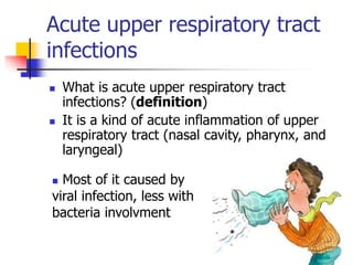 Acute upper respiratory tract
infections
 What is acute upper respiratory tract
infections? (definition)
 It is a kind of acute inflammation of upper
respiratory tract (nasal cavity, pharynx, and
laryngeal)
 Most of it caused by
viral infection, less with
bacteria involvment
 