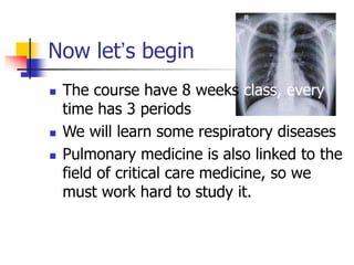 Now let’s begin
 The course have 8 weeks class, every
time has 3 periods
 We will learn some respiratory diseases
 Pulmonary medicine is also linked to the
field of critical care medicine, so we
must work hard to study it.
 