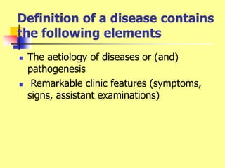 Definition of a disease contains
the following elements
 The aetiology of diseases or (and)
pathogenesis
 Remarkable clinic features (symptoms,
signs, assistant examinations)
 