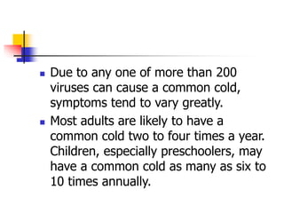  Due to any one of more than 200
viruses can cause a common cold,
symptoms tend to vary greatly.
 Most adults are likely to have a
common cold two to four times a year.
Children, especially preschoolers, may
have a common cold as many as six to
10 times annually.
 