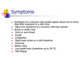 Symptoms
 Symptoms of a common cold usually appear about one to three
days after exposure to a cold virus.
 Signs and symptoms of a common cold may include:
 Runny or stuffy nose
 Itchy or sore throat
 Cough
 Congestion
 Slight body aches or a mild headache
 Sneezing
 Watery eyes
 Low-grade fever (sometime up to 39 ℃)
 Mild fatigue
 