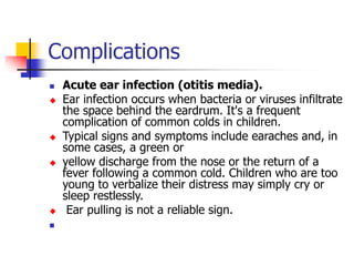 Complications
 Acute ear infection (otitis media).
 Ear infection occurs when bacteria or viruses infiltrate
the space behind the eardrum. It's a frequent
complication of common colds in children.
 Typical signs and symptoms include earaches and, in
some cases, a green or
 yellow discharge from the nose or the return of a
fever following a common cold. Children who are too
young to verbalize their distress may simply cry or
sleep restlessly.
 Ear pulling is not a reliable sign.

 