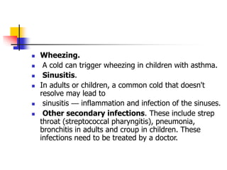  Wheezing.
 A cold can trigger wheezing in children with asthma.
 Sinusitis.
 In adults or children, a common cold that doesn't
resolve may lead to
 sinusitis — inflammation and infection of the sinuses.
 Other secondary infections. These include strep
throat (streptococcal pharyngitis), pneumonia,
bronchitis in adults and croup in children. These
infections need to be treated by a doctor.
 