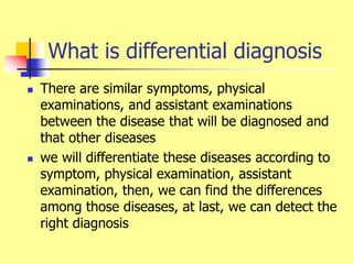 What is differential diagnosis
 There are similar symptoms, physical
examinations, and assistant examinations
between the disease that will be diagnosed and
that other diseases
 we will differentiate these diseases according to
symptom, physical examination, assistant
examination, then, we can find the differences
among those diseases, at last, we can detect the
right diagnosis
 