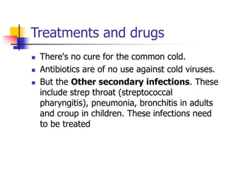 Treatments and drugs
 There's no cure for the common cold.
 Antibiotics are of no use against cold viruses.
 But the Other secondary infections. These
include strep throat (streptococcal
pharyngitis), pneumonia, bronchitis in adults
and croup in children. These infections need
to be treated
 