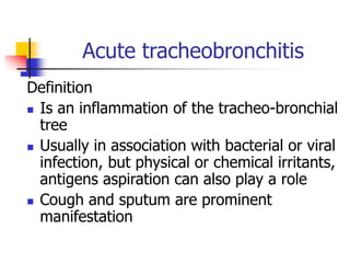 Acute tracheobronchitis
Definition
 Is an inflammation of the tracheo-bronchial
tree
 Usually in association with bacterial or viral
infection, but physical or chemical irritants,
antigens aspiration can also play a role
 Cough and sputum are prominent
manifestation
 
