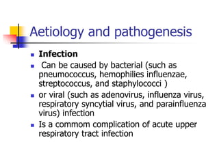 Aetiology and pathogenesis
 Infection
 Can be caused by bacterial (such as
pneumococcus, hemophilies influenzae,
streptococcus, and staphylococci )
 or viral (such as adenovirus, influenza virus,
respiratory syncytial virus, and parainfluenza
virus) infection
 Is a commom complication of acute upper
respiratory tract infection
 