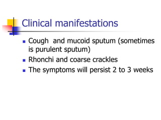 Clinical manifestations
 Cough and mucoid sputum (sometimes
is purulent sputum)
 Rhonchi and coarse crackles
 The symptoms will persist 2 to 3 weeks
 