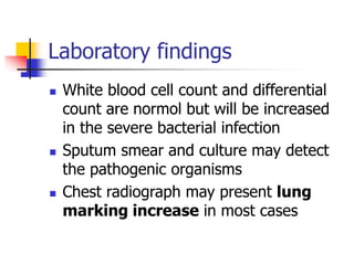 Laboratory findings
 White blood cell count and differential
count are normol but will be increased
in the severe bacterial infection
 Sputum smear and culture may detect
the pathogenic organisms
 Chest radiograph may present lung
marking increase in most cases
 