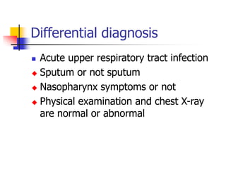 Differential diagnosis
 Acute upper respiratory tract infection
 Sputum or not sputum
 Nasopharynx symptoms or not
 Physical examination and chest X-ray
are normal or abnormal
 